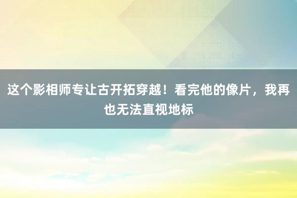 这个影相师专让古开拓穿越！看完他的像片，我再也无法直视地标
